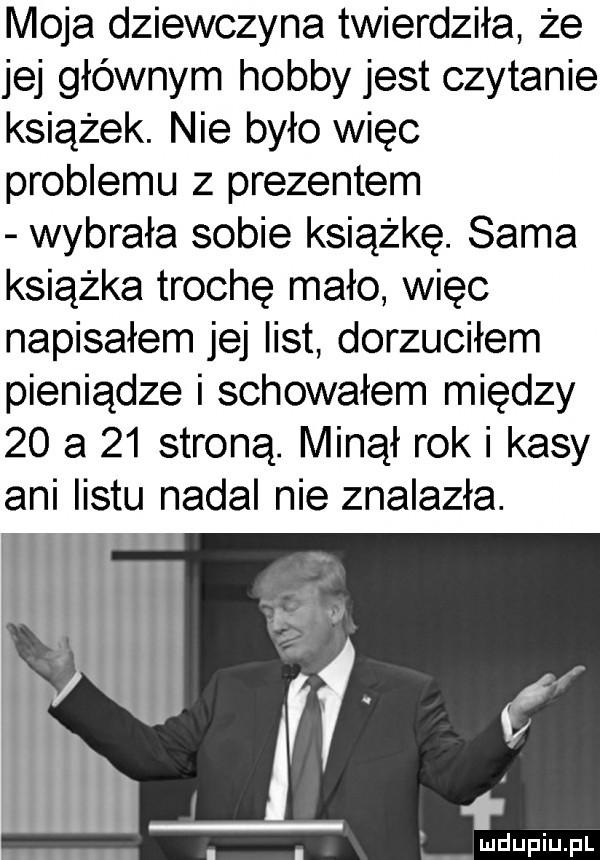 moja dziewczyna twierdziła że jej głównym hobby jest czytanie książek. nie było więc problemu z prezentem wybrała sobie książkę. sama książka trochę mało więc napisałem jej list dorzuciłem pieniądze i schowałem między    a    stroną. minął rok i kasy