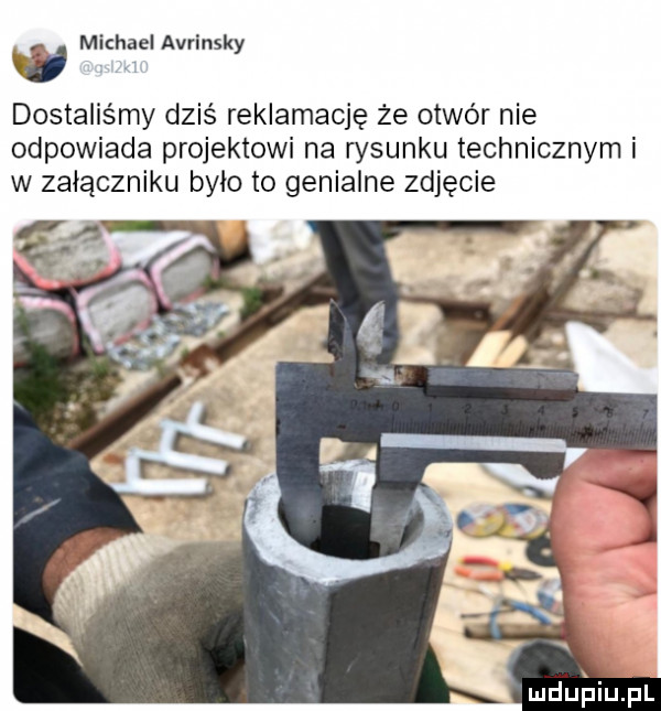 g mkhael avrinsky dostaliśmy dziś reklamację że otwór nie odpowiada projektowi na rysunku technicznym i w załączniku bylo to genialne zdjęcie ludu iupl