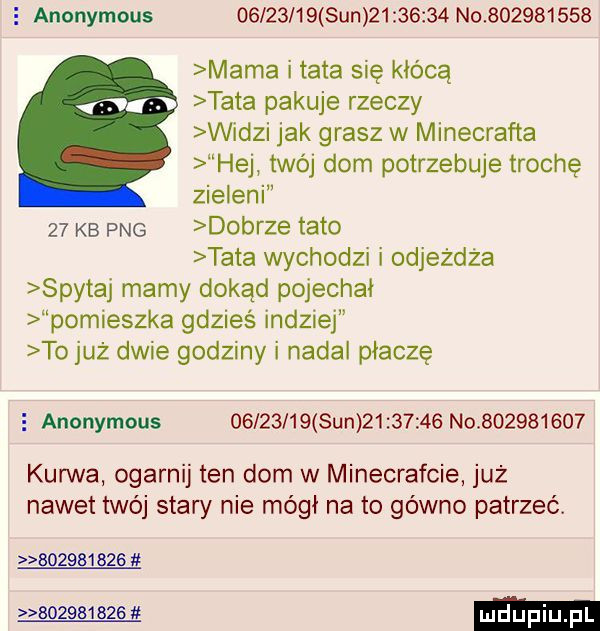 e anonymous          sun          no           mama i tata się kłócą tata pakuje rzeczy widzi jak grasz w minecrafta hej twój dom potrzebuje trochę zieleni    kb pbg dobrze tato tata wychodzi i odjeżdża spytaj mamy dokąd pojechał pomieszka gdzieś indziej to już dwie godziny i nadal płaczę e anonymous          sun          no           kurwa ogarnij ten dom w minecrafcie już nawet twój stary nie mógł na to gówno patrzeć