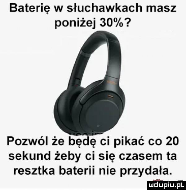 baterię w słuchawkach masz poniżej    pozwól że będę ci pikle co    sekund żeby ci się czasem ta resztka baterii nie przydała