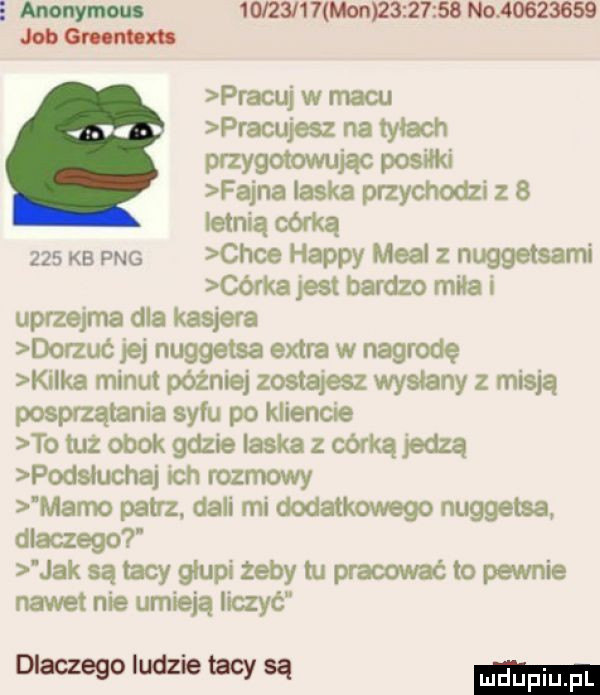 anonimu   i  l   mon          no          job m pracuj w macu pracujesz na tyłach przygotowując pon fajna laska przychodzi z b letnią córką     kb pne chce happy mcal nuggetsami córka jest bardzo mila i uprzejma dla kasjera dorzuc jej nuggetsa extra w nagrodę kilka minut później zostajesz wyslany z misją posprzątanie syfu po kliencie totuzobokgdzie laskazoórkąjedzą podsluchaj ich rozmowy mamo patrz. dali mi dodatkowego nuggetsa dlaczego jak są tacy glupi żeby tu pracowac to pewnie nawet nie umieją iiczyć dlaczegoludzietacysą