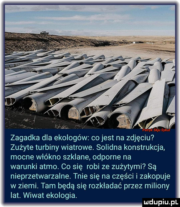 zagadka dla ekologów co jest na zdjęciu zużyte turbiny wiatrowe. solidna konstrukcja mocne włókno szklane odporne na warunki atmo co się robi ze zużytymi są nieprzetwarzalne. tnie się na części i zakopuje w ziemi. tam będą się rozkładać przez miliony lat. wiwat ekologia