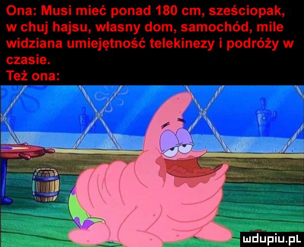 ona musi mieć ponad     cm. sześciopak w chuj hajsu własny dom samochód mile widziana umiejętność telekinezy i podróży w czasie. też ona