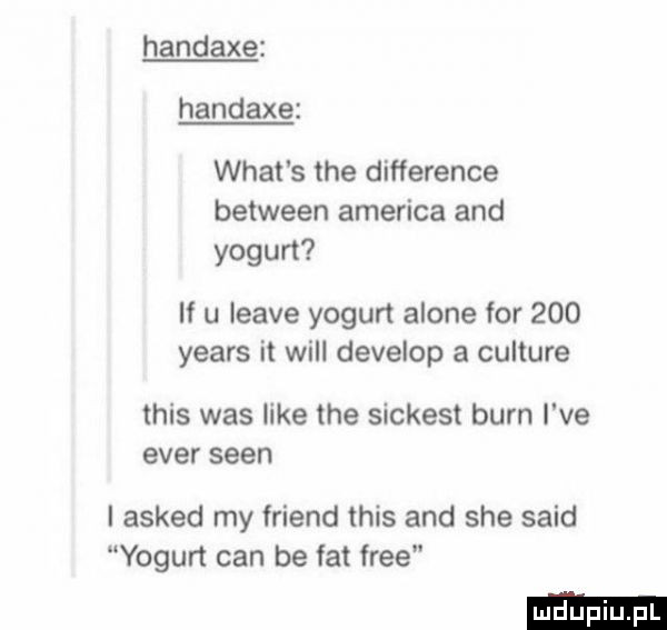 handaxe handaxe wiat s tee difference between ameriga and yogun if u leave yogurt alone for     yeats it will develop a culture tais was like tee sickest barn i ve eger scen i asked my friend tais and sie said yogurt cen be fat free