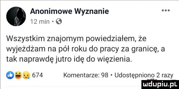 anonimowe wyznanie    mm wszystkim znajomym powiedziałem że wyjeżdżam na pół roku do pracy za granicę a tak naprawdę jutro idę do więzienia. o.     komentarze    udostępniono   razy