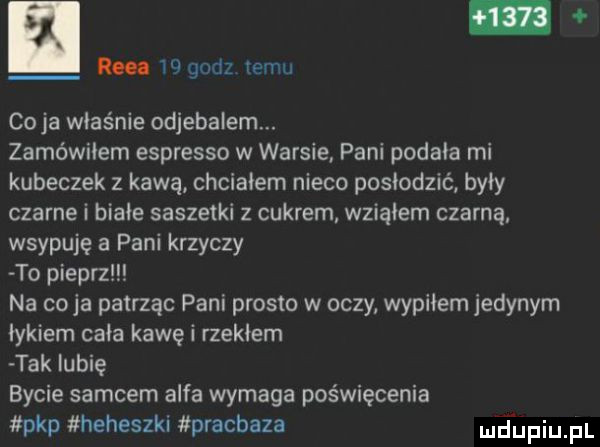 km    godz temu cyja właśnie odjebalem. zamówiłem espresso w warsie pani podała mi kubeczek z kawą chciałem nieco posłodzić były czarne i białe saszetki z cukrem wziąłem czarną wsypuję a pani krzyczy to pieprz na cyja patrząc pani prosic w oczy wypiłem jedynym łykiem cała kawai rzekłem tak lubię bycie samcem alfa wymaga poświęcenia pkp heheszki pracbaza mdhpiupl