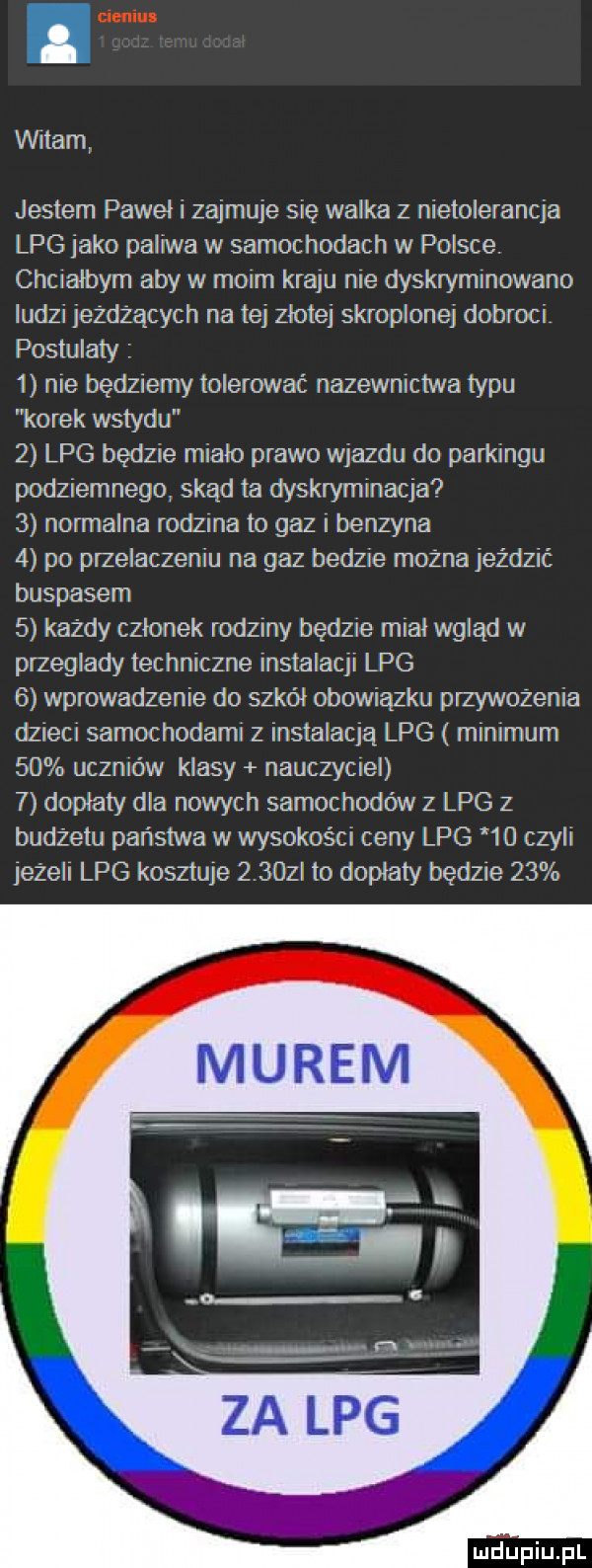 witam jestem pawel i zajmuje się walka z nietolerancja lpg jako paliwa w samochodach w polsce. chcralbym aby w moim kraju nie dyskryminowano iudz  jeżdżących na tej złotej skroplonej dobroci postulaty   nie będziemy tolerować nazewnictwa typu korek wstydu   lpg będzie miało prawo wjazdu do parkingu podziemnego skąd ta dyskryminacja   normalna rodzina to gaz i benzyna   po przelaczeniu na gaz bedzie możnajezdzic buspasem   każdy czlonek rodziny będzie miał wgląd w przeglady techniczne instalacji lpg   wprowadzenie do szkół obowiązku przywożenia dzieci samochodami z instalacja lpg minimum    uczniów klasy nauczyciel   doplaty dla nowych samochodów z lpg z budżetu państwa w wysokości ceny lpg      czyli jeżeli lpg kosztuje     i lo dopłaty będzie