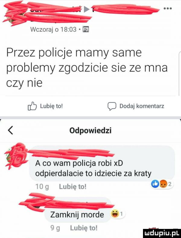 wczoraj o       el przez policje mamy same problemy zgodzicie sie ze mna czy nie b lubię to c dodaj komentarz odpowiedzi a co wam policja robi xd odpierdalacie to idziecie za kraty    g lunięto     zamknij morde   lb t g