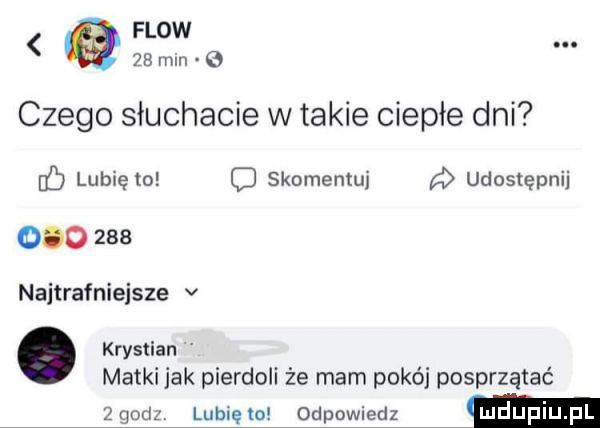 flow a    mm   czego słuchacie w takie ciepłe dni lubię to c skomentuj a udostępnij         najtrafniejsze v. krystian matki jak pierdoli że mam pokój posprzątać   godz lubię lo odpowiedz