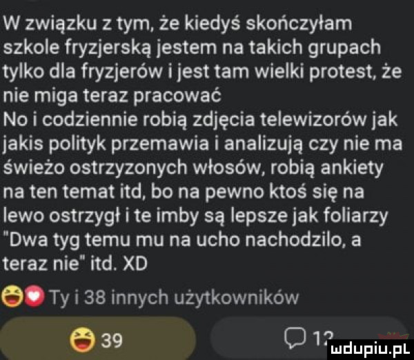 w związku z tym. że kiedyś skończyłam szkole fryzjerska jestem na takich grupach tylko dla fryzjerów ijest tam wielki protest że nie miga teraz pracować no i codziennie robią zdjęcia telewizorów idk jakis polityk przemawia i analizują czy nie ma świeżo ostrzyzonych włosów robią ankiety na ten temat ind. bo na pewno ktoś się na lewo ostrzyli i te ibby są lepsze jak foliarzy dwa tag temu mu na ucho nachodzilo a teraz nie ind. xd. ty i    innych użytkowników e    o   udupiu pl