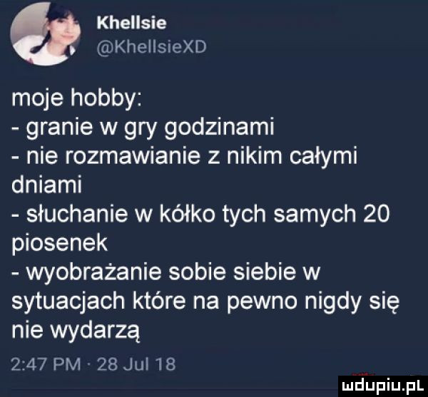 khellsie. khellsiexd moje hobby granie w gry godzinami nie rozmawianie z nikim całymi dniami słuchanie w kółko tych samych    piosenek wyobrażanie sobie siebie w sytuacjach które na pewno nigdy się nie wydarza      pm    ju