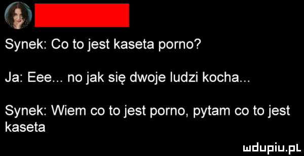 fr synek co to jest kaseta porno ja eee. no jak się dwoje ludzi kocha. synek wiem co tojest porno pytam co to jest kaseta