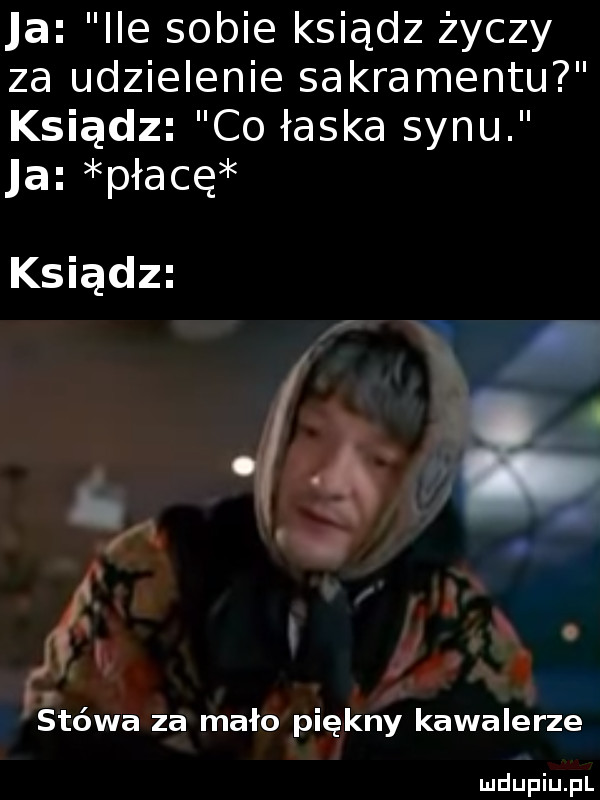 a ice sobie ksiądz życzy za udzielenie sakramentu ksiądz co łaska synu a płacę jj  . q o i. stówa za mało piękny kawalerze