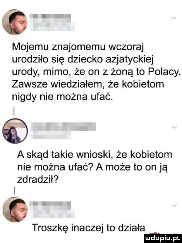 g mojemu znajomemu wczoraj urodziło się dziecko azjatyckiej urody mimo że on z żoną to polacy. zawsze wiedziałem że kobietom nigdy nie można ufać. a skąd takie wnioski że kobietom nie można ufać a może to on ją zdradził i troszkę inaczej to działa
