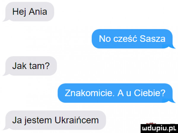 hej ania no cześć sasza jak tam znakomicie. a u ciebie ja jestem ukraińcem