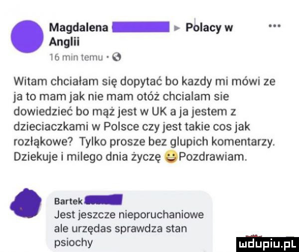 magdalena polacy w anglii    mm temu   witam chcialam się dopytać bo kazdy mi mówi ze ja to mam jak nie mam otóż chcialam sie dowiedzieć bo mąż jest w uk a ja jestem z dzieciaczkami w polsce czy jest takie cos jak rozłąkowe tylko prosze bez glupich komentarzy. dziekuje i milego dnia życzę qpozdrawiam. abakankami bartok jest jeszcze nieporuchaniowe ale urzędas sprawdza stan psiochv