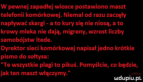 w pewnej zapadłej wiosce postawiono maszt telefonii komórkowej. niemal od razu zaczęły napływać skargi a to kury się nie niosą a to krowy mleka nie dają migreny wzrost liczby samobójstw itede. dyrektor sieci komórkowej napisał jedno krótkie pismo do sołtysa te wszystkie plagi to pikuś. pomyślcie co będzie jak ten maszt włączymy mduplu pl