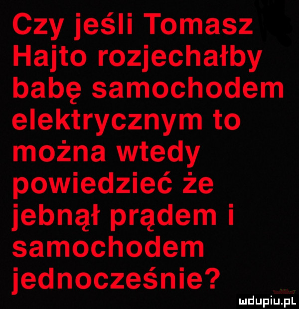 czy jeśli tomasz hajto rozjechałby babę samochodem elektrycznym to można wtedy powiedzieć że jebnął prądem i samochodem jednocześnie