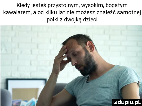 kiedyjestes przystojnym wysokim bogatym kawalerem a od kilku lat nie możesz znaleźć samotnej polki z dwójką dzieci