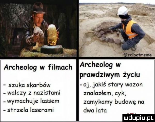 archeolog w filmach a chedog w prawdziwym życiu szuka skarbów o jakiś saary wazon walczy z nazistami znalazłem cyk. wymachuje lassem zamykamy budowę nu sar zela laserami dwa lała