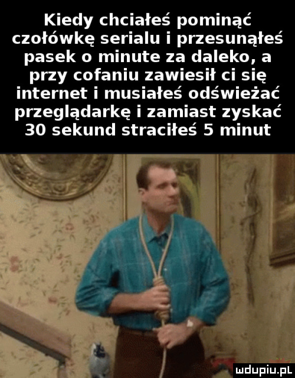 kiedy chciałeś pominąć czołówkę serialu i przesunąłeś pasek o minute za daleko a przy cofaniu zawiesił ci się internet i musiałeś odświeżać przeglądarkę i zamiast zyskać    sekund straciłeś   minut