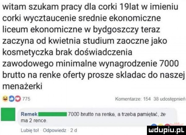 witam szukam pracy dla corki   ibl w imieniu corki wycztaucenie srednie ekonomiczne liceum ekonomiczne w bydgoszczy teraz zaczyna od kwietnia studium zaocznejako kosmetyczka brak doświadczenia zawodowego minimalne wynagrodzenie      brutto na renée oferty prosze skladac do naszej menażerki oo. w. abakankami. abakankami. romek      muce na renée alrzebs pamlelac ze ma   rance lore iu mpc