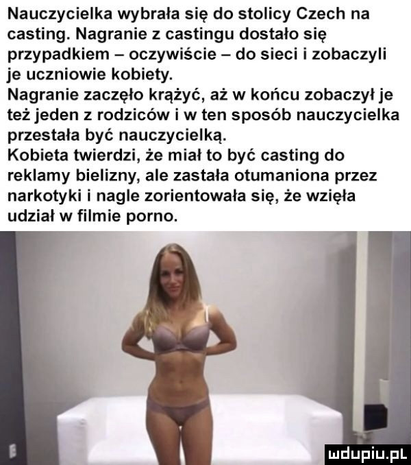 nauczycielka wybrala się do stolicy czech na casting. nagranie z castingu dostalo się przypadkiem oczywiście do sieci i zobaczyli je uczniowie kobiety. nagranie zaczęło krążyć aż w końcu zobaczyl je też jeden z rodziców i w ten sposób nauczycielka przestala być nauczycielką. kobieta twierdzi że mial to być casting do reklamy bielizny ale zastala otumaniona przez narkotyki i nagle zorientowała się że wzięła udzial w filmie porno