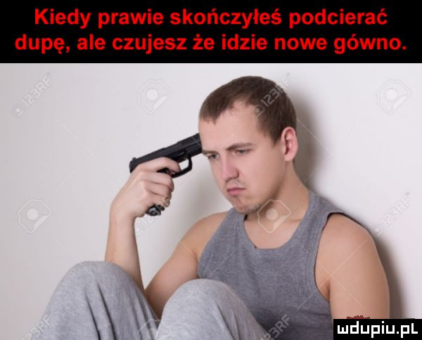 kiedy prawie skończyłeś podcierać dupę ale czujesz że idzie nowe gówno