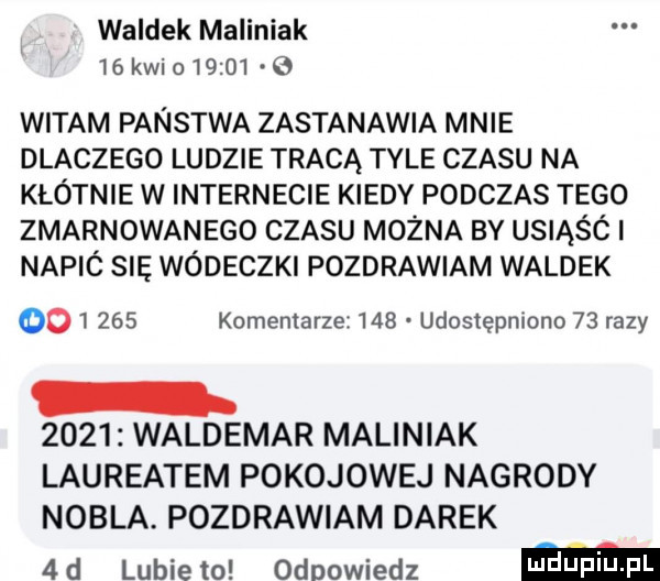 waldek maliniak   klio         witam panstwa zastanawia mnie dlaczego ludzie tracą tyle czasu na kłótnie w internecie kiedy podczas tego zmarnowanego czasu można by usiąśó i napic się wódeczki pozdrawiam waldek         komentarze     udostępniono    razy      waldemar maliniak laureatem pokojowej nagrody nobla pozdrawiam darek  d lubiewo odpowiedz