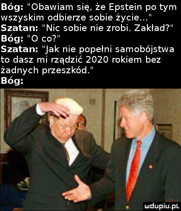 bóg obawiam się że epstein po tym wszyskim odbierze sobie życie szatan nic sobie nie zrobi. zakład bóg o co szatan jak nie popełni samobójstwa to dasz mi rządzić      rokiem bez żadnych przeszkód bóg