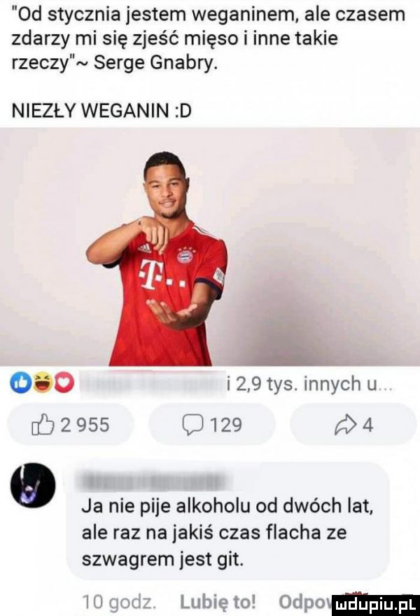 d stycznia jestem weganinem. ale czasem zdarzy mi się zjeść mięso i inne takie rzeczy serge gnabry. niezły weganin d     i    tys. innych u         c       d ja nie pije alkoholu od dwóch lat. ale raz na jakiś czas flacha ze szwagrem jest git. lubię to odpmmm