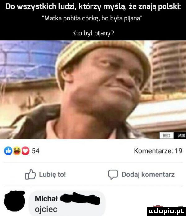 do wszystkich ludzi którzy myślą. że znają polski matka pobita córką. bo była miana kto był pijany      komentarzez   ib lublęto dodaj komentarz. michal j ie
