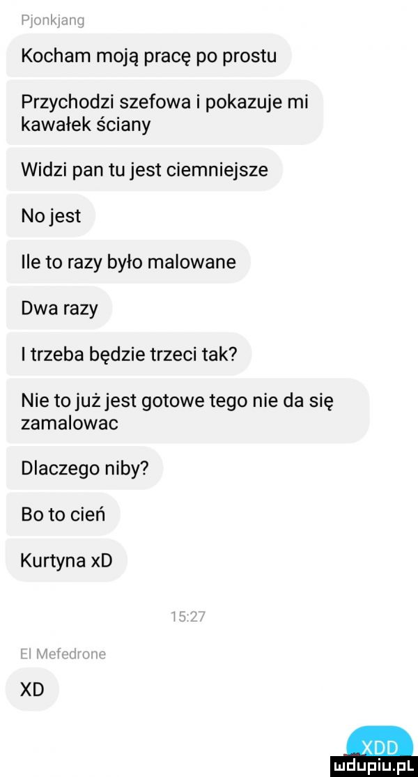 kocham moją pracę po prestu przychodzi szefowa i pokazuje mi kawałek ściany widzi pan tu jest ciemniejsze nojest ile to razy było malowane dwa razy i trzeba będzie trzeci tak nie to jużjest gotowe tego nie da się zamalowac dlaczego niby bo to cień kurtyna xd xd xdd
