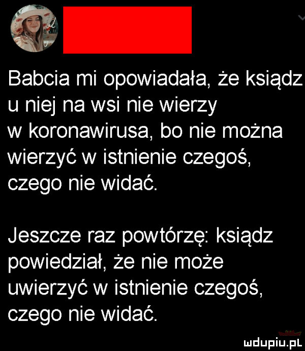 babcia mi opowiadała że ksiądz u niej na wsi nie wierzy w koronawirusa bo nie można wierzyć w istnienie czegoś czego nie widać. jeszcze raz powtórzę ksiądz powiedział że nie może uwierzyć w istnienie czegoś czego nie widać