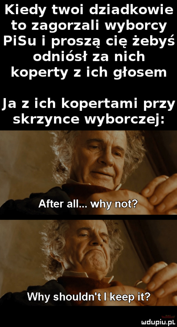 kiedy twoi dziadkowie to zagorzali wyborcy pasu i proszę cię żebyś odniósł za nich koperty z ich głosem ja z ich kopertami przy skrzynce wyborczej i. after all. wdy not wdy shouldn t i kiep it