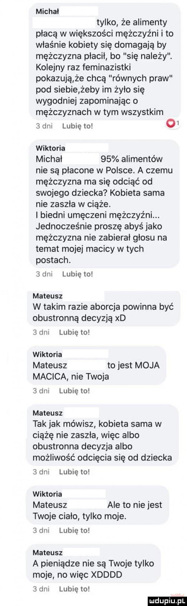 michal tylko że alimenty płacą w większości mężczyźni i to właśnie kobiety się domagają by mężczyzna płacił bo się należy. kolejny raz feminazistki pokazują że chcą równych praw pod siebie żeby im żyło się wygodnie zapominając o mężczyznach w tym wszystkim   dm lubię to o  wiktoria michai    alimentów nie są płacone w polsce. a czemu mężczyzna ma się odciąć od swojego dziecka kobieta sama nie zaszla w ciąże. i biedni umęczeni mężczyźni. jednocześnie proszę abyś jako mężczyzna nie zabierał głosu na temat mojej macicy w tych postach.   dni lubię to mateusz w takim razie aborcja powinna być obustronną decyzją xd   dni lubię to wiktoria mateusz to jest moja macica nie twoja   dni lubię to mateusz tak jak mówisz kobieta sarna w ciążę nie zaszla więc albo obustronna decyzja albo możliwość odcięcia się od dziecka   dni lubię to wiktoria mateusz ale to nie jest twoje ciało tylko moje.   dni lubię to mateusz a pieniądze nie są twoje tylko moje no więc xdddd   dni lubię to laniu iu. l