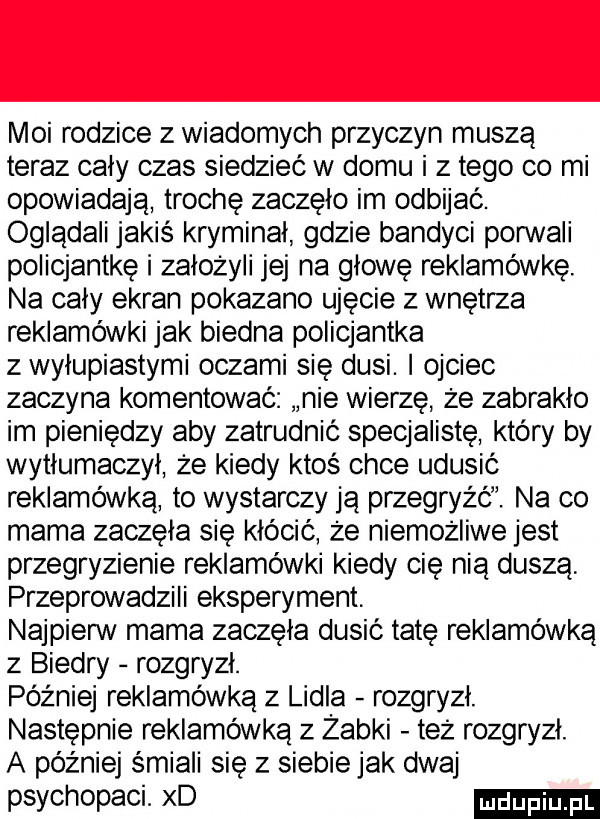 moi rodzice z wiadomych przyczyn muszą teraz cały czas siedzieć w domu i złego co mi opowiadają trochę zaczęło im odbijać. oglądali jakiś kryminał gdzie bandyci porwali policjantkę i założyli jej na głowę reklamówkę. na cały ekran pokazano ujęcie z wnętrza reklamówki jak biedna policjantka z wylupiastymi oczami się dusi. i ojciec zaczyna komentować nie wierzę że zabrakło im pieniędzy aby zatrudnić specjalistę który by wytłumaczył że kiedy ktoś chce udusić reklamówka to wystarczy ją przegryźć. na co mama zaczęła się kłócić że niemożliwe jest przegryzienie reklamówki kiedy cię nią duszą przeprowadzili eksperyment. najpierw mama zaczęła dusić tatę reklamówką z biedry rozgryzł. później reklamówka z lidla rozgryzł. następnie reklamówka z żabki też rozgryzł. a później śmiali się z siebie jak dwaj psychopaci. xd