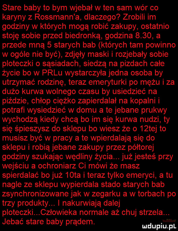 stare baby to bym wjebal w ten sam wór co karyny z rossmann a dlaczego zrobili im godziny w których mogą robić zakupy ostatnio stoję sobie przed biedronka godzina      a przede mną   starych bab których tam powinno w ogóle nie być zdjęły maski i rozjebaly sobie ploteczki o sąsiadach siedzą na pizdach całe życie bo w palu wystarczyla jedna osoba by utrzymać rodzinę teraz emeryturki po mężu i za dużo kanna wolnego czasu by usiedzieć na piędzie chlop ciężko zapierdalał na kopalni i potrafi wysiedzieć w domu a te jebane prukwy wychodzą kiedy chcą bo im się kurwa nudzi ty się śpieszysz do sklepu bo wiesz że o   tej to musisz być w pracy a te wpierdalają się do sklepu i robią jebane zakupy przez półtorej godziny szukając wędliny życia. już jesteś przy wejściu a ochroniarz ci mówi że masz spierdalać bo już   ta i teraz tylko emeryci a tu nagle ze sklepu wypierdala stado starych bab zsynchronizowane jak w zegarku a w torbach po trzy produkty. nakurwiają dalej ploteczki. człowieka normale aż chuj strzela. jebać stare baby prądem ludupiu el