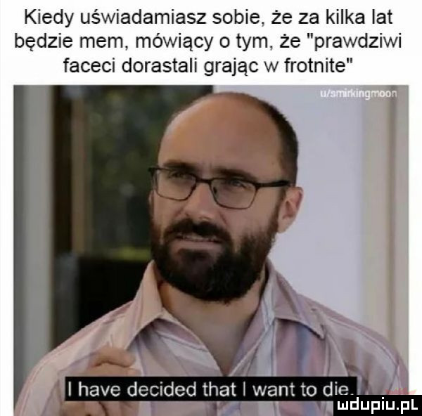 kiedy uświadamiasz sobie. że za kilka lat będzie mem mówiący o tym. że prawdziwi faceci dorastali grając w frotnite. i hace decided trat i want to dce. abakankami ludupiu. pl