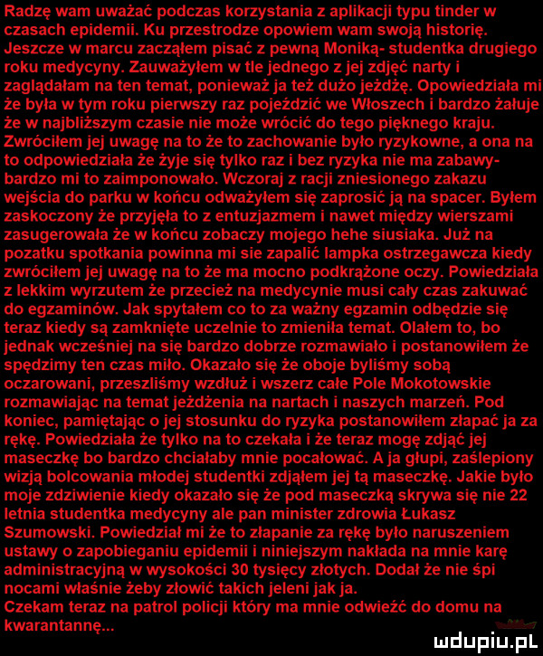 radzę wam uważać podczas korzystania z aplikacji typu tender w czasach epice. ku przestrodze opowiem wam swoją historię. jeszcze w marcu zaczalem pisać z pewną monika studentka drugiego roku medycyny. zauważyłem w tlejednego z jej zdjęć narty i zagladalam na ten temat. ponieważ ja też dużo jeżdżę. opowiedziala mi że była w tym roku piemszy raz pojeździć we wloszech i bardzo żałuje że w najbliższym czasie nie może wrócić do tego pięknego kraju. zwróciłem jej uwagę na to że to zachowanie bylo ryzykowne a ona na to odpowiedziała że żyje się tylko raz i bez ryzyka nie ma zabawy bardzo mi to zaimponowalo. wczoraj racji zniesionego zakazu wejścia do parku w koncu odważyłem się zaprosic ją na spacer. bylem zaskoczony że przyjęła to z entuzjazmem i nawet między wierszami zasugerowala że w końcu zobaczy mojego hebe siusiaka. już na podatku spotkania powinna mi sie zapalić lampka ostrzegawcza kiedy zwróciłem jej uwagę na to że ma mocno podkrążone oczy. powiedziala z lekkim wyrzutem że przecież na medycynie musi caly czas zakuwać do egzaminów. jak spytalem co to za ważny egzamin odbędzie się teraz kiedy są zamknięte uczelnie to zmienila temat. olalem to bo jednak wcześniej na się bardzo dobrze rozmawialo i postanowilem że spędzimy ten czas milo. okazalo sie że oboje by my soba oczarowani przeszliśmy wzdluz i wszerz cale pole mokotowskie rozmawiając na temat jeżdżenia na nartach i naszych marzeń. pod koniec pamiętając ojej stosunku do ryzyka postanowilem złapać ja za rękę. powiedziala ze tylko na to czekala i że teraz mogę zdjąć jej maseczke bo bardzo chcialaby mnie pocalowac. aja glupi zaślepiony wizja holcowania mlodej studentki zdjąłem jej ta maseczkę. jakie było moje zdziwienie kiedy okazalo sie że pod maseczką skrywa się nie    letnia studentka medycyny ale pan minister zdrowia lukasz szumowski. fowredzial mi że to zlapanie za rękę bylo naruszeniem ustawy o zapobieganiu epodem ejszym naklada na mnie karę administmcyjną w wysokości so tysięcy złotych. doda że nie śpi nocami wlasinie żeby złowić ta ch jeleni jak ja. czekam teraz na patrol policji który ma mnie odwieźć do domu na kwarantannę. mduplu pl