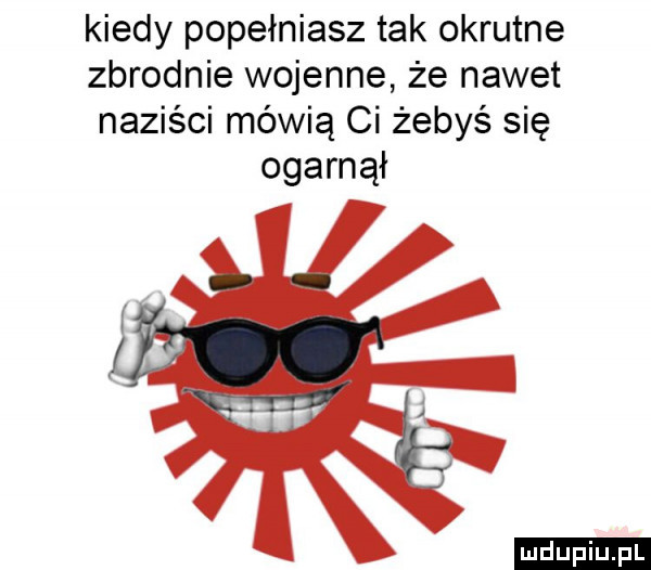 kiedy popełniasz tak okrutne zbrodnie wojenne że nawet naziści mówią ci żebyś się ogarnął ludu iu. l