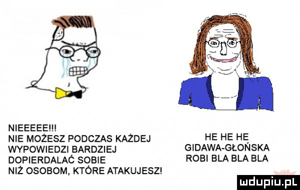 nieeeee nie mozesz podczas kazdej he he hę wypowiedzi bardziej gldawa głowska dopierdalaó sobie robl bla ela ela niz osobom które atakujesz