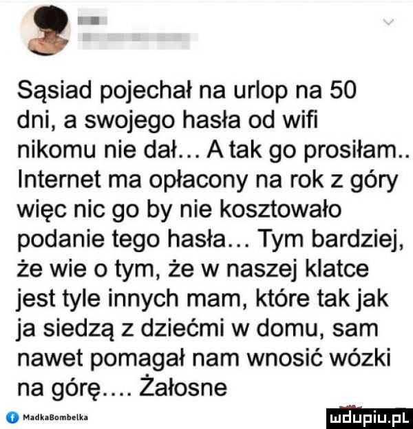sąsiad pojechał na urlop na    dni a swojego hasła od wiﬁ nikomu nie dał. atak go prosiłam. internet ma opłacony na rok z góry więc nic go by nie kosztowało podanie tego hasła. tym bardziej że wie o tym że w naszej klatce jest tyle innych mam które tak jak ja siedzą z dziećmi w domu sam nawet pomagał nam wnosić wózki na górę. żałosne nzdk uumhzika