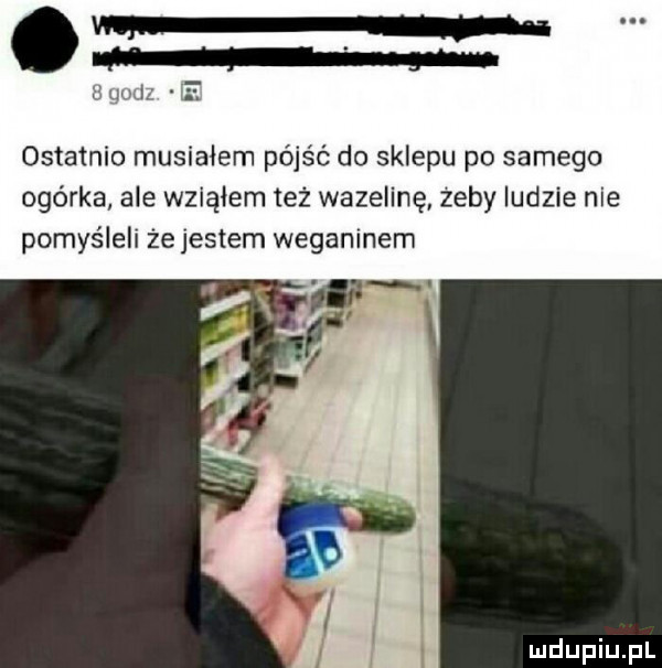 ze mu e ostatnio musiałem pójść do sklepu po samego ogórka ale wziąłem też wazelinę zeby ludzie nie pomyślell że jestem weganinem f