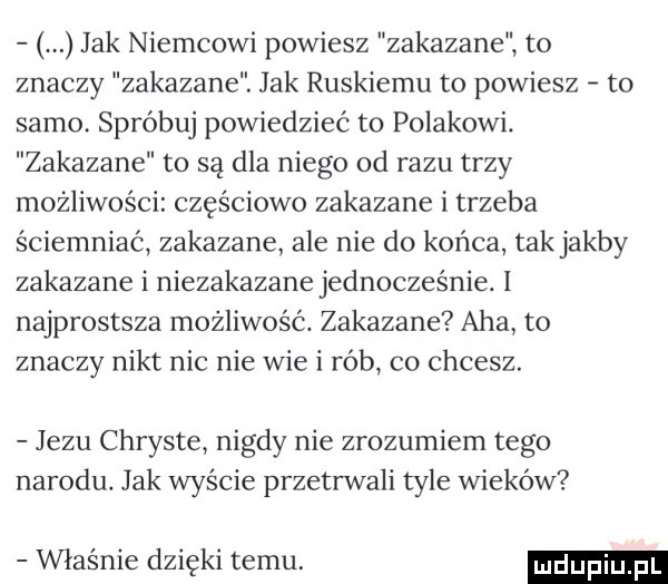 jak niemcowi powiesz zakazane to znaczy zakazane. jak ruskiemu to powiesz to samo spróbuj powiedzieć to polakowi. zakazane to są dla niego od razu trzy możliwości częściowo zakazane i trzeba ściemniać zakazane ale nie do końca tak jakby zakazane i niezakazanejednocześnie. l najprostsza możliwość. zakazane aha to znaczy nikt nic nie wie i rób co chcesz. jezu chryste nigdy nie zrozumiem tego narodu. jak wyście przetrwali tyle wieków właśnie dzięki temu