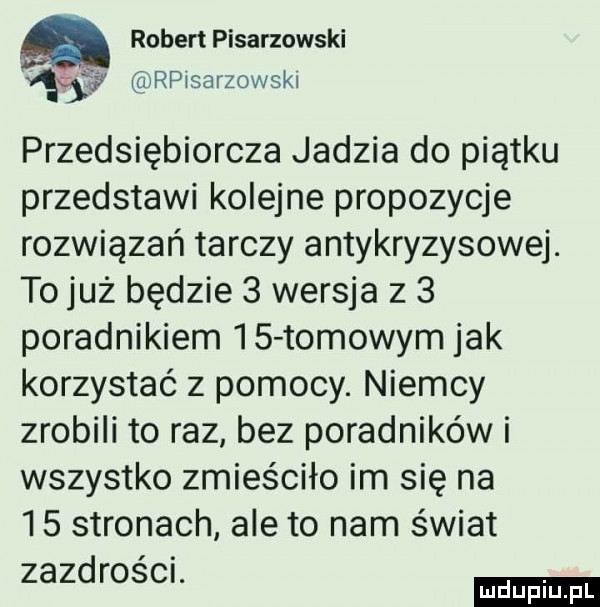 a robert pisarzowski rpisarzowski przedsiębiorcza jadzia do piątku przedstawi kolejne propozycje rozwiązań tarczy antykryzysowej. to już będzie   wersja z   poradnikiem    tomowym jak korzystać z pomocy. niemcy zrobili to raz bez poradników i wszystko zmieściło im się na    stronach ale to nam świat zazdroscr