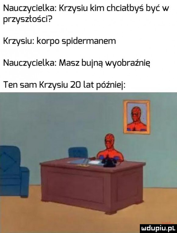 nauczycielka krzysiu kim chciałbyś być w przyszłości krzysiu korpo spidermanem nauczycielka masz bliną wyobraźnię ten sam krzysiu    lat późnili