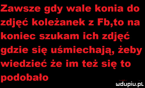zawsze gdy wale konia do zdjęć koleżanek z fb to na koniec szukam ich zdjęć gdzie się uśmiechają żeby wiedzieć że im też się to podobało