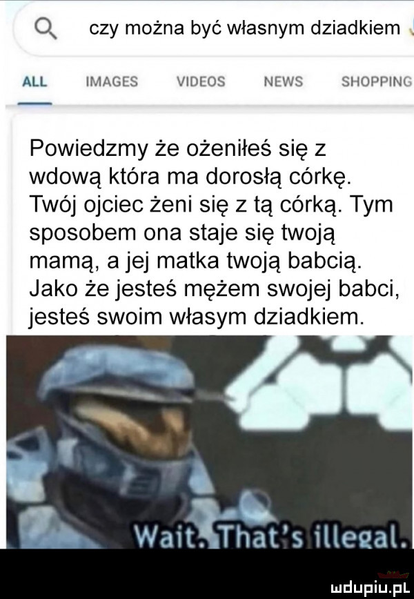 q czy można być własnym dziadkiem all images videos news shoppim powiedzmy że ożeniłeś się z wdową która ma dorosłą córkę. twój ojciec żeni się z tą córką. tym sposobem ona staje się twoją mamą a jej matka twoją babcią. jako że jesteś mężem swojej babci jesteś swoim własym dziadkiem. m. walt. trat s illeqai