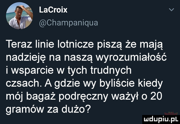 lacroix v champaniqua teraz linie lotnicze piszą że mają nadzieję na naszą wyrozumiałość i wsparcie w tych trudnych casach. a gdzie wy byliście kiedy mój bagaż podręczny ważył o    gramów za dużo